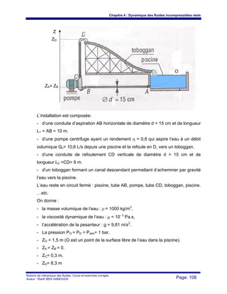 Chapitre 4 : Dynamique des fluides incompressibles réels
Notions de mécanique des fluides. Cours et exercices corrigés.
Auteur : Riadh BEN HAMOUDA Page: 108
L’installation est composée:
- d’une conduite d’aspiration AB horizontale de diamètre d = 15 cm et de longueur
L1 = AB = 10 m.
- d’une pompe centrifuge ayant un rendement η = 0,8 qui aspire l’eau à un débit
volumique Qv= 10,6 L/s depuis une piscine et la refoule en D, vers un toboggan.
- d’une conduite de refoulement CD verticale de diamètre d = 15 cm et de
longueur L2 =CD= 8 m.
- d’un toboggan formant un canal descendant permettant d’acheminer par gravité
l’eau vers la piscine.
L’eau reste en circuit fermé : piscine, tube AB, pompe, tube CD, toboggan, piscine.
…etc.
On donne :
- la masse volumique de l’eau : ρ = 1000 kg/m3
,
- la viscosité dynamique de l’eau : μ = 10- 3
Pa.s,
- l’accélération de la pesanteur : g = 9,81 m/s2
.
- La pression PO = PD = Patm= 1 bar,
- ZO = 1,5 m (O est un point de la surface libre de l’eau dans la piscine).
- ZA = ZB = 0.
- ZC= 0,3 m.
- ZD= 8,3 m
Z
ZD
ZA= ZB
O
 