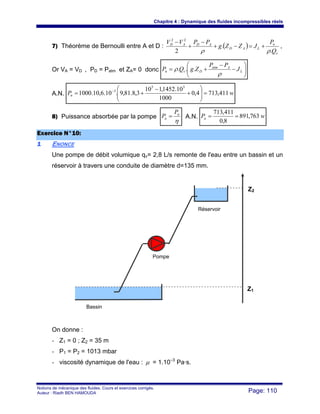 Chapitre 4 : Dynamique des fluides incompressibles réels
Notions de mécanique des fluides. Cours et exercices corrigés.
Auteur : Riadh BEN HAMOUDA Page: 110
7) Théorème de Bernoulli entre A et D : ( )
v
n
LAD
ADAD
Q
P
JZZg
PPVV
.
.
2
22
ρρ
+=−+
−
+
−
,
Or VA = VD , PD = Patm et ZA= 0 donc ⎟⎟
⎠
⎞
⎜⎜
⎝
⎛
−
−
+= L
Aatm
Dvn J
PP
ZgQP
ρ
ρ ...
A.N. wPn 411,7134,0
1000
10.1452,110
3,8.81,9.10.6,10.1000
55
3
=⎟⎟
⎠
⎞
⎜⎜
⎝
⎛
+
−
+= −
8) Puissance absorbée par la pompe
η
n
a
P
P = A.N. wPa 763,891
8,0
411,713
==
EExxeerrcciiccee NN°°1100::
11 ENONCE
Une pompe de débit volumique qv= 2,8 L/s remonte de l'eau entre un bassin et un
réservoir à travers une conduite de diamètre d=135 mm.
On donne :
- Z1 = 0 ; Z2 = 35 m
- P1 = P2 = 1013 mbar
- viscosité dynamique de l'eau : μ = 1.10–3
Pa·s.
Réservoir
Bassin
Pompe
Z2
Z1
 