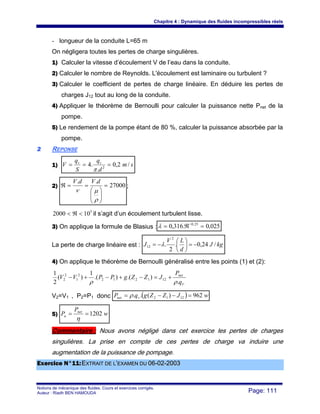 Chapitre 4 : Dynamique des fluides incompressibles réels
Notions de mécanique des fluides. Cours et exercices corrigés.
Auteur : Riadh BEN HAMOUDA Page: 111
- longueur de la conduite L=65 m
On négligera toutes les pertes de charge singulières.
1) Calculer la vitesse d’écoulement V de l’eau dans la conduite.
2) Calculer le nombre de Reynolds. L'écoulement est laminaire ou turbulent ?
3) Calculer le coefficient de pertes de charge linéaire. En déduire les pertes de
charges J12 tout au long de la conduite.
4) Appliquer le théorème de Bernoulli pour calculer la puissance nette Pnet de la
pompe.
5) Le rendement de la pompe étant de 80 %, calculer la puissance absorbée par la
pompe.
22 REPONSE
1) sm
d
q
S
q
V vv
/2,0
.
.4 2
===
π
2) 27000
..
=
⎟⎟
⎠
⎞
⎜⎜
⎝
⎛
==ℜ
ρ
μν
dVdV
;
5
102000 <ℜ< il s’agit d’un écoulement turbulent lisse.
3) On applique la formule de Blasius : 025,0.316,0 25,0
=ℜ= −
λ
La perte de charge linéaire est : kgJ
d
LV
J /24,0.
2
.
2
12 −=⎟
⎠
⎞
⎜
⎝
⎛
−= λ
4) On applique le théorème de Bernoulli généralisé entre les points (1) et (2):
V
net
q
P
JZZgPPVV
.
).().(
1
)(
2
1
121212
2
1
2
2
ρρ
+=−+−+−
V2=V1 , P2=P1 donc ( ) wJZZgqP vnet 962)(.. 1212 =−−= ρ
5) w
P
P net
a 1202==
η
Commentaire : Nous avons négligé dans cet exercice les pertes de charges
singulières. La prise en compte de ces pertes de charge va induire une
augmentation de la puissance de pompage.
EExxeerrcciiccee NN°°1111::EEXXTTRRAAIITT DDEE LL’’EEXXAAMMEENN DDUU 0066--0022--22000033
 