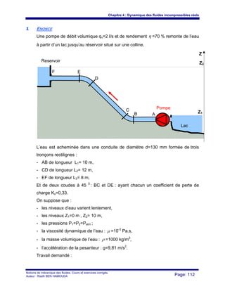 Chapitre 4 : Dynamique des fluides incompressibles réels
Notions de mécanique des fluides. Cours et exercices corrigés.
Auteur : Riadh BEN HAMOUDA Page: 112
11 ENONCE
Une pompe de débit volumique qv=2 l/s et de rendement η =70 % remonte de l’eau
à partir d’un lac jusqu’au réservoir situé sur une colline.
L’eau est acheminée dans une conduite de diamètre d=130 mm formée de trois
tronçons rectilignes :
- AB de longueur L1= 10 m,
- CD de longueur L2= 12 m,
- EF de longueur L3= 8 m,
Et de deux coudes à 45 0
: BC et DE : ayant chacun un coefficient de perte de
charge Ks=0,33.
On suppose que :
- les niveaux d’eau varient lentement,
- les niveaux Z1=0 m , Z2= 10 m,
- les pressions P1=P2=Patm ;
- la viscosité dynamique de l’eau : μ =10-3
Pa.s,
- la masse volumique de l’eau : ρ =1000 kg/m3
,
- l’accélération de la pesanteur : g=9,81 m/s2
.
Travail demandé :
F E
D
C
B A
Pompe
Lac
Reservoir
Z2
Z1
Z
 