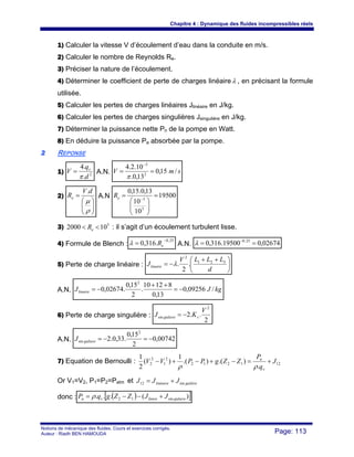 Chapitre 4 : Dynamique des fluides incompressibles réels
Notions de mécanique des fluides. Cours et exercices corrigés.
Auteur : Riadh BEN HAMOUDA Page: 113
1) Calculer la vitesse V d’écoulement d’eau dans la conduite en m/s.
2) Calculer le nombre de Reynolds Re.
3) Préciser la nature de l’écoulement.
4) Déterminer le coefficient de perte de charges linéaireλ , en précisant la formule
utilisée.
5) Calculer les pertes de charges linéaires Jlinéaire en J/kg.
6) Calculer les pertes de charges singulières Jsingulière en J/kg.
7) Déterminer la puissance nette Pn de la pompe en Watt.
8) En déduire la puissance Pa absorbée par la pompe.
22 REPONSE
1) 2
.
.4
d
q
V v
π
= A.N. smV /15,0
13,0.
10.2.4
2
3
==
−
π
2)
⎟⎟
⎠
⎞
⎜⎜
⎝
⎛
=
ρ
μ
dV
Re
.
A.N 19500
10
10
13,0.15,0
3
3
=
⎟⎟
⎠
⎞
⎜⎜
⎝
⎛
= −eR
3) 5
102000 << eR : il s’agit d’un écoulement turbulent lisse.
4) Formule de Blench :
25,0
.316,0
−
= eRλ A.N. 02674,019500.316,0 25,0
== −
λ
5) Perte de charge linéaire : ⎟
⎠
⎞
⎜
⎝
⎛ ++
−=
d
LLLV
Jlinaire
321
2
.
2
.λ
A.N. kgJJlinaire /09256,0
13,0
81210
.
2
15,0
.02674,0
2
−=
++
−=
6) Perte de charge singulière :
2
..2
2
sin
V
KJ sguliere −=
A.N. 00742,0
2
15,0
.33,0.2
2
sin −=−=guliereJ
7) Equation de Bernoulli : 121212
2
1
2
2
.
).().(
1
)(
2
1
J
q
P
ZZgPPVV
v
n
+=−+−+−
ρρ
Or V1=V2, P1=P2=Patm et gulièrelinéaire JJJ sin12 +=
donc : ( )[ ])(... sin12 gulierelinirevn JJZZgqP +−−= ρ
 