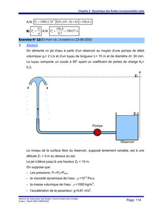 Chapitre 4 : Dynamique des fluides incompressibles réels
Notions de mécanique des fluides. Cours et exercices corrigés.
Auteur : Riadh BEN HAMOUDA Page: 114
A.N. [ ] wPn 4,1961,0)010.(81,9.10.2.1000 3
=+−= −
8)
η
n
a
P
P = A.N. wPa 57,280
7,0
4,196
==
EExxeerrcciiccee NN°°1122::EEXXTTRRAAIITT DDEE LL’’EEXXAAMMEENN DDUU 2233--0066--22000033
11 ENONCE
On alimente un jet d’eau à partir d’un réservoir au moyen d’une pompe de débit
volumique qv= 2 L/s et d’un tuyau de longueur L= 15 m et de diamètre d= 30 mm.
Le tuyau comporte un coude à 90o
ayant un coefficient de pertes de charge Ks=
0,3.
Le niveau de la surface libre du réservoir, supposé lentement variable, est à une
altitude Z1 = 3 m au dessus du sol.
Le jet s’élève jusqu’à une hauteur Z2 = 10 m.
On suppose que:
- Les pressions: P1=P2=Patm.
- la viscosité dynamique de l’eau: μ =10-3
Pa.s.
- la masse volumique de l’eau: ρ =1000 kg/m3
.
- l’accélération de la pesanteur: g=9,81 m/s2
.
Z2
Z1
Pompe
Réservoir
 