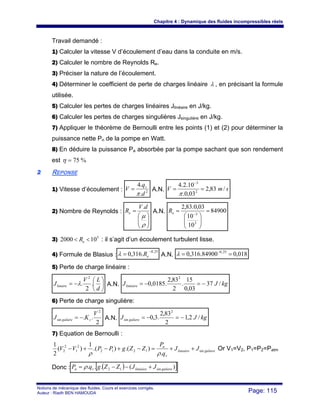 Chapitre 4 : Dynamique des fluides incompressibles réels
Notions de mécanique des fluides. Cours et exercices corrigés.
Auteur : Riadh BEN HAMOUDA Page: 115
Travail demandé :
1) Calculer la vitesse V d’écoulement d’eau dans la conduite en m/s.
2) Calculer le nombre de Reynolds Re.
3) Préciser la nature de l’écoulement.
4) Déterminer le coefficient de perte de charges linéaire λ , en précisant la formule
utilisée.
5) Calculer les pertes de charges linéaires Jlinéaire en J/kg.
6) Calculer les pertes de charges singulières Jsingulière en J/kg.
7) Appliquer le théorème de Bernoulli entre les points (1) et (2) pour déterminer la
puissance nette Pn de la pompe en Watt.
8) En déduire la puissance Pa absorbée par la pompe sachant que son rendement
est %75=η
22 REPONSE
1) Vitesse d’écoulement : 2
.
.4
d
q
V v
π
= A.N. smV /83,2
03,0.
10.2.4
2
3
==
−
π
2) Nombre de Reynolds :
⎟⎟
⎠
⎞
⎜⎜
⎝
⎛
=
ρ
μ
dV
Re
.
A.N. 84900
10
10
03,0.83,2
3
3
=
⎟⎟
⎠
⎞
⎜⎜
⎝
⎛
= −eR
3) 5
102000 << eR : il s’agit d’un écoulement turbulent lisse.
4) Formule de Blasius :
25,0
.316,0
−
= eRλ A.N. 018,084900.316,0 25,0
== −
λ
5) Perte de charge linéaire :
⎟
⎠
⎞
⎜
⎝
⎛
−=
d
LV
Jlinaire .
2
.
2
λ A.N. kgJJlinéaire /37
03,0
15
.
2
83,2
.0185,0
2
−=−=
6) Perte de charge singulière:
2
..
2
sin
V
KJ sguliere −= A.N. kgJJ guliere /2,1
2
83,2
.3,0
2
sin −=−=
7) Equation de Bernoulli :
gulierelineaire
v
n
JJ
q
P
ZZgPPVV sin1212
2
1
2
2
.
).().(
1
)(
2
1
++=−+−+−
ρρ
Or V1=V2, P1=P2=Patm
Donc : ( )[ ])(... sin12 gulierelinéairevn JJZZgqP +−−= ρ
 