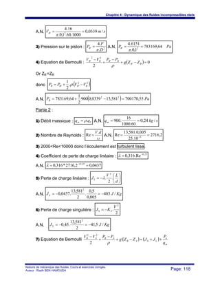 Chapitre 4 : Dynamique des fluides incompressibles réels
Notions de mécanique des fluides. Cours et exercices corrigés.
Auteur : Riadh BEN HAMOUDA Page: 118
A.N. smVB /0339,0
1000.60.1,0.
16.4
2' ==
π
3) Pression sur le piston : 2'
.
.4
D
F
PB
π
= A.N. PaPB 64,783169
1,0.
6151.4
2' ==
π
4) Equation de Bernoulli : ( ) 0
2
'
'
22
'
=−+
−
+
−
BB
BBBB
ZZg
PPVV
ρ
Or ZB’=ZB
donc ( )22
'' ..
2
1
BBBB VVPP −+= ρ
A.N. ( ) PaPB 55,700170581,130339,0900
2
1
64,783169 22
=−+=
Partie 2 :
1) Débit massique : Vm qq .ρ= A.N. skgqm /24,0
60.1000
16
.900 ==
2) Nombre de Reynolds :
υ
dV.
Re = A.N. 2,2716
10.25
005,0.581,13
Re 6
== −
3) 2000<Re<10000 donc l’écoulement est turbulent lisse.
4) Coefficient de perte de charge linéaire :
25,0
Re.316,0 −
=λ
A.N. 0437,02,2716*316,0 25,
== −O
λ
5) Perte de charge linéaire : ⎟
⎠
⎞
⎜
⎝
⎛
−=
d
LV
JL .
2
.
2
λ
A.N. KgJJL /403
005,0
5,0
.
2
581,13
.0437,0
2
−=−=
6) Perte de charge singulière :
2
.
2
V
KJ SS −=
A.N. KgJJS /5,41
2
581,13
.45,0
2
−=−=
7) Equation de Bernoulli ( ) ( )
m
n
LSAB
ABAB
q
P
JJZZg
PPVV
++=−+
−
+
−
.
2
22
ρ
 