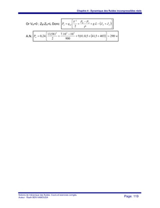 Chapitre 4 : Dynamique des fluides incompressibles réels
Notions de mécanique des fluides. Cours et exercices corrigés.
Auteur : Riadh BEN HAMOUDA Page: 119
Or VA=0 ; ZB-ZA=L Donc ( )⎥
⎦
⎤
⎢
⎣
⎡
+−+
−
+= LS
AB
mn JJLg
PPV
qP .
2
.
2
ρ
A.N. ( ) wPn 2904035,415,0.81,9
900
1010.7
2
581,13
.24,0
552
=⎥
⎦
⎤
⎢
⎣
⎡
+++
−
+=
 