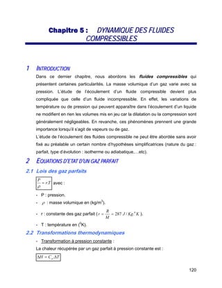 120
CChhaappiittrree 55 :: DDYYNNAAMMIIQQUUEE DDEESS FFLLUUIIDDEESS
CCOOMMPPRREESSSSIIBBLLEESS
11 IINNTTRROODDUUCCTTIIOONN
Dans ce dernier chapitre, nous abordons les fluides compressibles qui
présentent certaines particularités. La masse volumique d’un gaz varie avec sa
pression. L’étude de l’écoulement d’un fluide compressible devient plus
compliquée que celle d’un fluide incompressible. En effet, les variations de
température ou de pression qui peuvent apparaître dans l’écoulement d’un liquide
ne modifient en rien les volumes mis en jeu car la dilatation ou la compression sont
généralement négligeables. En revanche, ces phénomènes prennent une grande
importance lorsqu’il s’agit de vapeurs ou de gaz.
L’étude de l’écoulement des fluides compressible ne peut être abordée sans avoir
fixé au préalable un certain nombre d’hypothèses simplificatrices (nature du gaz :
parfait, type d’évolution : isotherme ou adiabatique,…etc).
22 EEQQUUAATTIIOONNSS DD’’EETTAATT DD’’UUNN GGAAZZ PPAARRFFAAIITT
2.1 Lois des gaz parfaits
Tr
P
.=
ρ
avec :
- P : pression.
- ρ : masse volumique en (kg/m3
).
- r : constante des gaz parfait ( KKgJ
M
R
r 0
./287== ).
- T : température en (0
K).
2.2 Transformations thermodynamiques
- Transformation à pression constante :
La chaleur récupérée par un gaz parfait à pression constante est :
TCH p Δ=Δ .
 