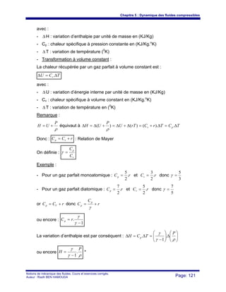 Chapitre 5 : Dynamique des fluides compressibles
Notions de mécanique des fluides. Cours et exercices corrigés.
Auteur : Riadh BEN HAMOUDA Page: 121
avec :
- Δ H : variation d’enthalpie par unité de masse en (KJ/Kg)
- Cp : chaleur spécifique à pression constante en (KJ/Kg.o
K)
- Δ T : variation de température (0
K)
- Transformation à volume constant :
La chaleur récupérée par un gaz parfait à volume constant est :
TCU v Δ=Δ .
avec :
- ΔU : variation d’énergie interne par unité de masse en (KJ/Kg)
- Cv : chaleur spécifique à volume constant en (KJ/Kg.o
K)
- ΔT : variation de température en (0
K)
Remarque :
ρ
P
UH += équivaut à TCTrCrTU
P
UH pv Δ=Δ+=Δ+Δ=+Δ=Δ .).()()(
ρ
Donc : rCC vp += : Relation de Mayer
On définie :
v
p
C
C
=γ
Exemple :
- Pour un gaz parfait monoatomique : rCp .
2
5
= et rCv .
2
3
= donc
3
5
=γ
- Pour un gaz parfait diatomique : rCp .
2
7
= et rCv .
2
5
= donc
5
7
=γ
or rCC Vp += donc r
C
C
p
p +=
γ
ou encore :
1
.
−
=
γ
γ
rCp
La variation d’enthalpie est par conséquent : ⎟⎟
⎠
⎞
⎜⎜
⎝
⎛
Δ⎟⎟
⎠
⎞
⎜⎜
⎝
⎛
−
=Δ=Δ
ργ
γ P
TCH p .
1
.
ou encore
ργ
γ P
H .
1−
= *
 