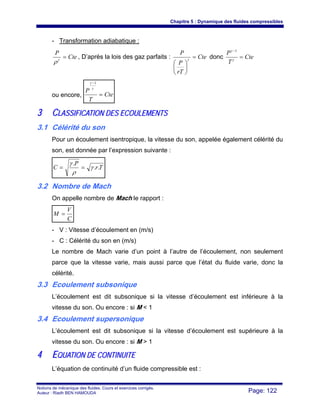 Chapitre 5 : Dynamique des fluides compressibles
Notions de mécanique des fluides. Cours et exercices corrigés.
Auteur : Riadh BEN HAMOUDA Page: 122
- Transformation adiabatique :
Cte
P
=γ
ρ
, D’après la lois des gaz parfaits : Cte
rT
P
P
=
⎟
⎠
⎞
⎜
⎝
⎛
γ
donc Cte
T
P
=
−
γ
γ 1
ou encore, Cte
T
P
=
−
γ
γ 1
33 CCLLAASSSSIIFFIICCAATTIIOONN DDEESS EECCOOUULLEEMMEENNTTSS
3.1 Célérité du son
Pour un écoulement isentropique, la vitesse du son, appelée également célérité du
son, est donnée par l’expression suivante :
Tr
P
C ..
.
γ
ρ
γ
==
3.2 Nombre de Mach
On appelle nombre de Mach le rapport :
C
V
M =
- V : Vitesse d’écoulement en (m/s)
- C : Célérité du son en (m/s)
Le nombre de Mach varie d’un point à l’autre de l’écoulement, non seulement
parce que la vitesse varie, mais aussi parce que l’état du fluide varie, donc la
célérité.
3.3 Ecoulement subsonique
L’écoulement est dit subsonique si la vitesse d’écoulement est inférieure à la
vitesse du son. Ou encore : si M < 1
3.4 Ecoulement supersonique
L’écoulement est dit subsonique si la vitesse d’écoulement est supérieure à la
vitesse du son. Ou encore : si M > 1
44 EEQQUUAATTIIOONN DDEE CCOONNTTIINNUUIITTEE
L’équation de continuité d’un fluide compressible est :
 