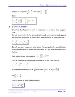 Chapitre 5 : Dynamique des fluides compressibles
Notions de mécanique des fluides. Cours et exercices corrigés.
Auteur : Riadh BEN HAMOUDA Page: 124
Or pour un gaz parfait Cte
PP
== γγ
ρρ 2
2
1
1
donc
γ
ρ
ρ
1
2
1
2
1
⎟⎟
⎠
⎞
⎜⎜
⎝
⎛
=
P
P
Donc
( ) 0.
2
1
1..
1
2
1
2
2
1
1
2
1
1
=−+
⎟
⎟
⎟
⎠
⎞
⎜
⎜
⎜
⎝
⎛
−⎟⎟
⎠
⎞
⎜⎜
⎝
⎛
−
−
VV
P
PP γ
γ
ργ
γ
66 EETTAATT GGEENNEERRAATTEEUURR ::
C’est l’état d’un fluide en un point de l’écoulement où la vitesse V est supposée
nulle.
On note par un indice i toutes les variables thermodynamiques relatives à ce point.
En appliquant le théorème de Saint-Venant entre ce point et un autre point on a :
i
iP
V
P
ργ
γ
ργ
γ
.
1
.
2
1
.
1
2
−
=+
−
Dans le cas d’un écoulement isentropique d’un gaz parfait, les caractéristiques
thermodynamiques d’un point d’arrêt sont celles de l’état générateur c'est-à-dire :
Pi, Ti, ρ i.
Or la célérité du son est donnée par : Tr
P
C ..
.
γ
ρ
γ
==
Donc le théorème de Saint-Venant peut être écrit sous la forme suivante :
222
.
1
1
.
2
1
.
1
1
iCVC
−
=+
− γγ
En multipliant cette équation par 2
2
C
on obtient :
2
2
.
1
2
1
2
⎟
⎠
⎞
⎜
⎝
⎛
−
=+
− C
C
M i
γγ
Or
T
T
C
C ii
=⎟
⎠
⎞
⎜
⎝
⎛
2
Donc la relation de Saint- Venant devient :
⎟
⎠
⎞
⎜
⎝
⎛
=
−
+
T
T
M i2
.
2
1
1
γ
 