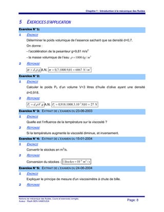 Chapitre 1 : Introduction à la mécanique des fluides
Notions de mécanique des fluides. Cours et exercices corrigés.
Auteur : Riadh BEN HAMOUDA Page: 8
55 EEXXEERRCCIICCEESS DD’’AAPPPPLLIICCAATTIIOONN
EExxeerrcciiccee NN°°11::
11 ENONCE
Déterminer le poids volumique de l’essence sachant que sa densité d=0,7.
On donne :
- l’accélération de la pesanteur g=9,81 m/s2
- la masse volumique de l’eau 3
/1000 mkg=ρ
22 REPONSE
gd ..ρϖ = A.N. 3
/686781,9.1000.7,0 mN==ϖ
EExxeerrcciiccee NN°°22::
11 ENONCE
Calculer le poids P0 d’un volume V=3 litres d’huile d’olive ayant une densité
d=0,918.
22 REPONSE
gVdPo ...ρ= A.N. NPo 2781,9.10.3.1000.918,0 3
== −
EExxeerrcciiccee NN°°33:: EEXXTTRRAAIITT DDEE LL’’EEXXAAMMEENN DDUU 2233--0066--22000033
11 ENONCE
Quelle est l’influence de la température sur la viscosité ?
22 REPONSE
Si la température augmente la viscosité diminue, et inversement.
EExxeerrcciiccee NN°°44:: EEXXTTRRAAIITT DDEE LL’’EEXXAAMMEENN DDUU 1155--0011--22000044
11 ENONCE
Convertir le stockes en m2
/s.
22 REPONSE
Conversion du stockes : smStockes /101 24−
=
EExxeerrcciiccee NN°°55:: EEXXTTRRAAIITT DDEE LL’’EEXXAAMMEENN DDUU 2244--0066--22000044
11 ENONCE
Expliquer le principe de mesure d'un viscosimètre à chute de bille.
22 REPONSE
 