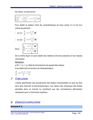 Chapitre 5 : Dynamique des fluides compressibles
Notions de mécanique des fluides. Cours et exercices corrigés.
Auteur : Riadh BEN HAMOUDA Page: 125
De même, on peut écrire :
2
1
1
.
2
1
1 M
P
P ii −
+=⎟⎟
⎠
⎞
⎜⎜
⎝
⎛
=⎟
⎠
⎞
⎜
⎝
⎛
−
−
γ
ρ
ρ
γ
γ
γ
Pour établir la relation entre les caractéristiques de deux points (1) et (2) d’un
même écoulement :
- en (1) :
2
1
1
.
2
1
1 M
−
+=
γ
T
Ti
- en (2) :
2
2
2
.
2
1
1 M
−
+=
γ
T
Ti
Donc :
2
2
2
1
1
2
.
2
1
1
.
2
1
1
M
M
−
+
−
+
=
γ
γ
T
T
De la même façon on peut établir des relations entre les pressions et les masses
volumiques.
Remarque :
si M = 1 (v = c), l’état de l’écoulement est appelé état critique.
Il est déterminé en fonction de l’état générateur :
2
1
2
1
1
γγ +
=
−
+=
c
i
T
T
77 CCOONNCCLLUUSSIIOONN
L’étude approfondie des écoulements des fluides compressibles ne peut se faire
sans faire intervenir la thermodynamique. Les notions des mécanique des fluides
abordées dans ce manuel ne constituent que des connaissance élémentaire
nécessaire pour un technicien supérieur.
88 EEXXEERRCCIICCEESS DD’’AAPPPPLLIICCAATTIIOONN
EExxeerrcciiccee NN°°11::
 