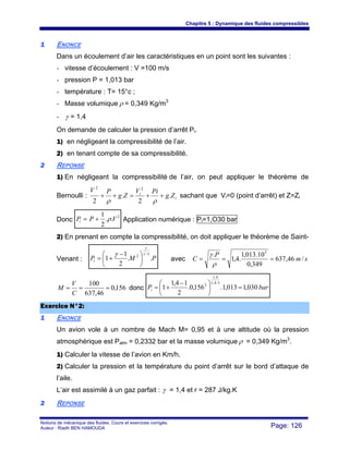 Chapitre 5 : Dynamique des fluides compressibles
Notions de mécanique des fluides. Cours et exercices corrigés.
Auteur : Riadh BEN HAMOUDA Page: 126
11 ENONCE
Dans un écoulement d’air les caractéristiques en un point sont les suivantes :
- vitesse d’écoulement : V =100 m/s
- pression P = 1,013 bar
- température : T= 15°c ;
- Masse volumique ρ = 0,349 Kg/m3
- γ = 1,4
On demande de calculer la pression d’arrêt Pi.
1) en négligeant la compressibilité de l’air.
2) en tenant compte de sa compressibilité.
22 REPONSE
1) En négligeant la compressibilité de l’air, on peut appliquer le théorème de
Bernoulli : i
i
Zg
PiV
Zg
PV
.
2
.
2
22
++=++
ρρ
sachant que Vi=0 (point d’arrêt) et Z=Zi
Donc
2
..
2
1
VPPi ρ+= Application numérique : Pi=1,O30 bar
2) En prenant en compte la compressibilité, on doit appliquer le théorème de Saint-
Venant : PMPi ..
2
1
1
1
2
−
⎟
⎠
⎞
⎜
⎝
⎛ −
+=
γ
γ
γ
avec sm
P
C /46,637
349,0
10.013,1
.4,1
. 5
===
ρ
γ
156,0
46,637
100
===
C
V
M donc barPi 030,1013,1.156,0.
2
14,1
1
14,1
4,1
2
=⎟
⎠
⎞
⎜
⎝
⎛ −
+=
−
EExxeerrcciiccee NN°°22::
11 ENONCE
Un avion vole à un nombre de Mach M= 0,95 et à une altitude où la pression
atmosphérique est Patm = 0,2332 bar et la masse volumique ρ = 0,349 Kg/m3
.
1) Calculer la vitesse de l’avion en Km/h.
2) Calculer la pression et la température du point d’arrêt sur le bord d’attaque de
l’aile.
L’air est assimilé à un gaz parfait : γ = 1,4 et r = 287 J/kg.K
22 REPONSE
 