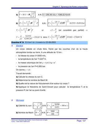 Chapitre 5 : Dynamique des fluides compressibles
Notions de mécanique des fluides. Cours et exercices corrigés.
Auteur : Riadh BEN HAMOUDA Page: 127
1)
ρ
γ P
CMV
.
.. M== A.N. V = 290,56 m/s = 1046,02 Km/h
2) PPi ..
2
1
1
1
2
−
⎟
⎠
⎞
⎜
⎝
⎛ −
+=
γ
γ
γ
M A.N : barPi 416,02332,0..
2
14,1
1
14,1
4,1
2
=⎟
⎠
⎞
⎜
⎝
⎛ −
+=
−
0,95
TTi ..
2
1
1 2
⎟
⎠
⎞
⎜
⎝
⎛ −
+= M
γ
or
ρ
p
Tr =. (air considéré gaz parfait) ⇒
K
r
p
T °=== 82,232
287.349,0
2332,0
.ρ
donc KTi °=⎟
⎠
⎞
⎜
⎝
⎛ −
+= 84,27482,232..
2
14,1
1 2
0,95
EExxeerrcciiccee NN°°33:: EEXXTTRRAAIITT DDEE LL’’EEXXAAMMEENN DDUU 2233--0066--22000033
11 ENONCE
Un corps céleste en chute libre, freiné par les couches d’air de la haute
atmosphère tombe sur terre. A une altitude de 10 km :
- la vitesse du corps V=3000 m/s,
- la température de l’air T=2230
K,
- la masse volumique de l’air 3
/412,0 mkg=ρ
- la pression de l’air P=0,265 bar.
On donne 4,1=γ .
Travail demandé :
1) Calculer la vitesse du son C.
2) Déterminer le nombre de Mach M.
3) Quelle est la nature de l’écoulement d’air autour du corps ?
4) Appliquer le théorème de Saint-Venant pour calculer la température Ti et la
pression Pi de l’air au point d’arrêt.
22 REPONSE
1) Célérité du son :
ρ
γ
P
C .= A.N. smC /300
412,0
26500
.4,1 ==
2) Nombre de Mach :
C
V
M = A.N. 10
300
3000
==M
 