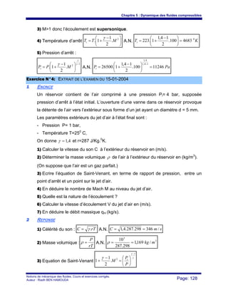 Chapitre 5 : Dynamique des fluides compressibles
Notions de mécanique des fluides. Cours et exercices corrigés.
Auteur : Riadh BEN HAMOUDA Page: 128
3) M>1 donc l’écoulement est supersonique.
4) Température d’arrêt ⎟
⎠
⎞
⎜
⎝
⎛ −
+= 2
.
2
1
1. MTTi
γ
A.N. KTi
0
4683100.
2
14,1
1.223 =⎟
⎠
⎞
⎜
⎝
⎛ −
+=
5) Pression d’arrêt :
1
2
.
2
1
1.
−
⎟
⎠
⎞
⎜
⎝
⎛ −
+=
γ
γ
γ
MPPi A.N. PaPi 11246100.
2
14,1
1.26500
14,1
4,1
=⎟
⎠
⎞
⎜
⎝
⎛ −
+=
−
EExxeerrcciiccee NN°°44:: EEXXTTRRAAIITT DDEE LL’’EEXXAAMMEENN DDUU 1155--0011--22000044
11 ENONCE
Un réservoir contient de l’air comprimé à une pression Pi= 4 bar, supposée
pression d’arrêt à l’état initial. L’ouverture d’une vanne dans ce réservoir provoque
la détente de l’air vers l’extérieur sous forme d’un jet ayant un diamètre d = 5 mm.
Les paramètres extérieurs du jet d’air à l’état final sont :
- Pression P= 1 bar,
- Température T=250
C,
On donne 4,1=γ et r=287 J/Kg.0
K.
1) Calculer la vitesse du son C à l’extérieur du réservoir en (m/s).
2) Déterminer la masse volumique ρ de l’air à l’extérieur du réservoir en (kg/m3
).
(On suppose que l’air est un gaz parfait.)
3) Ecrire l’équation de Saint-Venant, en terme de rapport de pression, entre un
point d’arrêt et un point sur le jet d’air.
4) En déduire le nombre de Mach M au niveau du jet d’air.
5) Quelle est la nature de l’écoulement ?
6) Calculer la vitesse d’écoulement V du jet d’air en (m/s).
7) En déduire le débit massique qm (kg/s).
22 REPONSE
1) Célérité du son : rTC .γ= A.N. smC /346298.287.4,1 ==
2) Masse volumique :
rT
P
=ρ A.N.
3
5
/169,1
298.287
10
mkg==ρ
3) Equation de Saint-Venant
γ
γ
γ
1
2
.
2
1
1
−
⎟
⎠
⎞
⎜
⎝
⎛
=
−
+
P
P
M i
 