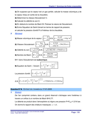 Chapitre 5 : Dynamique des fluides compressibles
Notions de mécanique des fluides. Cours et exercices corrigés.
Auteur : Riadh BEN HAMOUDA Page: 130
1) On suppose que la vapeur est un gaz parfait, calculer la masse volumique ρ de
la vapeur d'eau en sortie de la chaudière.
2) Déterminer la vitesse d'écoulement V.
3) Calculer la célérité du son C.
4) En déduire le nombre de Mach M. Préciser la nature de l'écoulement.
5) Ecrire l'équation de Saint-Venant en terme de rapport de pression,
et calculer la pression d'arrêt Pi à l'intérieur de la chaudière.
22 REPONSE
1) Masse volumique de la vapeur :
rT
P
=ρ A.N.
3
5
/6
541.462
10.15
mkg==ρ
2) Vitesse d’écoulement :
ρπ ..
.4
2
d
q
V m
= A.N. smV /356,284
6.1,0.
4,13.4
2
==
π
3) Célérité du son: Trc ..γ= A.N. smc /021,570541.462.3,1 ==
4) Nombre de Mach :
C
V
M = A.N. 5,0
021,570
356,284
==M
M<1 donc l’écoulement est subsonique.
5) Equation de Saint – Venant :
⎟⎟
⎠
⎞
⎜⎜
⎝
⎛ −
⎟
⎠
⎞
⎜
⎝
⎛
=
−
+
γ
γ
γ
1
2
2
1
1
P
P
M i
La pression d’arrêt :
⎟⎟
⎠
⎞
⎜⎜
⎝
⎛
−
⎟
⎠
⎞
⎜
⎝
⎛ −
+=
1
2
.
2
1
1.
γ
γ
γ
MPPi
A.N. barPaPi 594,1717594345,0.
2
13,1
1.10.15
13,1
3,1
25
==⎟
⎠
⎞
⎜
⎝
⎛ −
+=
⎟⎟
⎠
⎞
⎜⎜
⎝
⎛
−
EExxeerrcciiccee NN°°66:: EEXXTTRRAAIITT DDEE LL’’EEXXAAMMEENN DDUU 1177--0011--22000055
11 ENONCE
De l’air comprimé contenu dans un grand réservoir s’échappe vers l’extérieur à
travers un orifice à un nombre de Mach M=0,77.
La détente se produit dans l’atmosphère où règne une pression P=Patm=1,014 bar.
On donne le rapport des chaleurs massiques : 4,1=γ .
 
