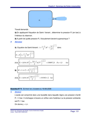 Chapitre 5 : Dynamique des fluides compressibles
Notions de mécanique des fluides. Cours et exercices corrigés.
Auteur : Riadh BEN HAMOUDA Page: 131
Travail demandé :
1) En appliquant l’équation de Saint- Venant , déterminer la pression Pi (en bar) à
l’intérieur du réservoir.
2) A partir de quelle pression Pi, l’écoulement devient supersonique ?
22 REPONSE
1) Equation de Saint-Venant :
⎟⎟
⎠
⎞
⎜⎜
⎝
⎛ −
⎟
⎠
⎞
⎜
⎝
⎛
=
−
+
γ
γ
γ
1
2
.
2
1
1
P
P
M i
donc
⎟⎟
⎠
⎞
⎜⎜
⎝
⎛
−
⎟
⎠
⎞
⎜
⎝
⎛ −
+=
1
2
2
1
1.
γ
γ
γ
MPPi
A.N. barPaPi 5,121,15009777,0.
2
14,1
1.10.014,1
14,1
4,1
25
==⎟
⎠
⎞
⎜
⎝
⎛ −
+=
⎟⎟
⎠
⎞
⎜⎜
⎝
⎛
−
2)
⎟⎟
⎠
⎞
⎜⎜
⎝
⎛
−
⎟
⎠
⎞
⎜
⎝
⎛ +
>⇒>
1
2
1
.1
γ
γ
γ
PPM i
A.N. barPi 2191943
2
14,1
.10.014,1
14,1
4,1
5
≈=⎟
⎠
⎞
⎜
⎝
⎛ +
>
⎟⎟
⎠
⎞
⎜⎜
⎝
⎛
−
EExxeerrcciiccee NN°°77:: EEXXTTRRAAIITT DDEE LL’’EEXXAAMMEENN DDUU 1199--0066--22000066
11 ENONCE
L’azote est comprimé dans une bouteille dans laquelle règne une pression d’arrêt
Pi = 3 bar. Il s’échappe à travers un orifice vers l’extérieur ou la pression ambiante
est P= 1 bar.
On donne 4,1=γ .
Pi
 