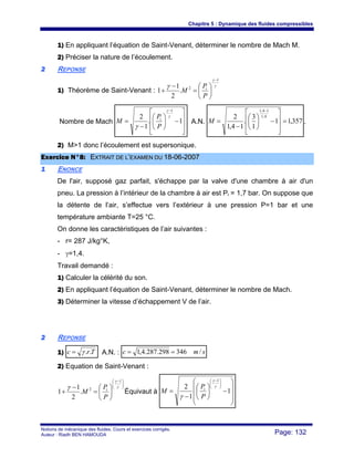 Chapitre 5 : Dynamique des fluides compressibles
Notions de mécanique des fluides. Cours et exercices corrigés.
Auteur : Riadh BEN HAMOUDA Page: 132
1) En appliquant l’équation de Saint-Venant, déterminer le nombre de Mach M.
2) Préciser la nature de l’écoulement.
22 REPONSE
1) Théorème de Saint-Venant :
γ
γ
γ
1
2
.
2
1
1
−
⎟
⎠
⎞
⎜
⎝
⎛
=
−
+
P
P
M i
Nombre de Mach
⎥
⎥
⎦
⎤
⎢
⎢
⎣
⎡
−⎟
⎠
⎞
⎜
⎝
⎛
−
=
−
1.
1
2
1
γ
γ
γ P
P
M i
A.N. 357,11
1
3
.
14,1
2 4,1
14,1
=
⎥
⎥
⎦
⎤
⎢
⎢
⎣
⎡
−⎟
⎠
⎞
⎜
⎝
⎛
−
=
−
M .
2) M>1 donc l’écoulement est supersonique.
EExxeerrcciiccee NN°°88:: EEXXTTRRAAIITT DDEE LL’’EEXXAAMMEENN DDUU 1188--0066--22000077
11 ENONCE
De l'air, supposé gaz parfait, s'échappe par la valve d'une chambre à air d'un
pneu. La pression à l’intérieur de la chambre à air est Pi = 1,7 bar. On suppose que
la détente de l’air, s’effectue vers l’extérieur à une pression P=1 bar et une
température ambiante T=25 °C.
On donne les caractéristiques de l’air suivantes :
- r= 287 J/kg°K,
- γ=1,4.
Travail demandé :
1) Calculer la célérité du son.
2) En appliquant l’équation de Saint-Venant, déterminer le nombre de Mach.
3) Déterminer la vitesse d’échappement V de l’air.
22 REPONSE
1) Trc ..γ= A.N. : smc /346298.287.4,1 ==
2) Equation de Saint-Venant :
⎟⎟
⎠
⎞
⎜⎜
⎝
⎛ −
⎟
⎠
⎞
⎜
⎝
⎛
=
−
+
γ
γ
γ
1
2
.
2
1
1
P
P
M i
Équivaut à
⎟
⎟
⎟
⎠
⎞
⎜
⎜
⎜
⎝
⎛
−⎟
⎠
⎞
⎜
⎝
⎛
−
=
⎟⎟
⎠
⎞
⎜⎜
⎝
⎛ −
1
1
2
1
γ
γ
γ P
P
M i
 