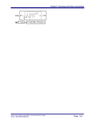 Chapitre 5 : Dynamique des fluides compressibles
Notions de mécanique des fluides. Cours et exercices corrigés.
Auteur : Riadh BEN HAMOUDA Page: 133
A.N. 9,01
1
7,1
14,1
2 4,1
14,1
=
⎟
⎟
⎟
⎠
⎞
⎜
⎜
⎜
⎝
⎛
−⎟
⎠
⎞
⎜
⎝
⎛
−
=
⎟⎟
⎠
⎞
⎜⎜
⎝
⎛ −
M
3) cMV .= ⇒ smV /4,311346.9,0 ==
 