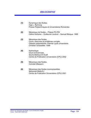 Notions de mécanique des fluides. Cours et exercices corrigés.
Auteur : Riadh BEN HAMOUDA Page: 134
BIBLIOGRAPHIE
[1] Dynamique des fluides.
Inge L. Ryhming
Presse Polytechniques et Universitaires Romandes
[2] Mécanique de fluides – Prépas PC-PSI
Céline Anthoine – Guillaume Levèvre – Samuel Marque- 1999
[3] Mécanique des fluides.
Cours, exercices et problèmes corrigés.
Classes préparatoires- Premier cycle universitaire.
Christian Grossetête -1999
[4] Hydraulique.
Cours et Exercices.
Souha Bahlous El Ouafi
Centre de Publication Universitaire (CPU) 2002
[5] Mécanique des fluides.
Comolet (Masson)
[6] Mécanique des fluides incompressibles
Mohamed MAALEJ
Centre de Publication Universitaire (CPU) 2001
 
