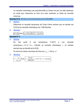 Chapitre 1 : Introduction à la mécanique des fluides
Notions de mécanique des fluides. Cours et exercices corrigés.
Auteur : Riadh BEN HAMOUDA Page: 9
La viscosité cinématique est proportionnelle au temps mis par une bille sphérique
en chute pour descendre au fond d’un tube contenant un fluide de viscosité
inconnue.
EExxeerrcciiccee NN°°66:: EEXXTTRRAAIITT DDUU DDEEVVOOIIRR SSUURRVVEEIILLLLEE DDUU 2211--0044--22000033
11 ENONCE
Déterminer la viscosité dynamique de l’huile d’olive sachant que sa densité est
0,918 et sa viscosité cinématique est 1,089 Stockes.
22 REPONSE
υρμ .= A.N. sPa.1,010.089,1.918 4
== −
μ
EExxeerrcciiccee NN°°77::
11 ENONCE
Du fuel porté à une température T=20°C a une viscosité
dynamique sPa.10.95 3−
=μ . Calculer sa viscosité cinématique υ en stockes
sachant que sa densité est d=0,95.
On donne la masse volumique de l’eau est 3
/1000 mkgeau =ρ
22 REPONSE
deau .ρ
μ
ν = A.N. stockessm 1/10.1
95,0.1000
10.95 24
3
=== −
−
ν
 