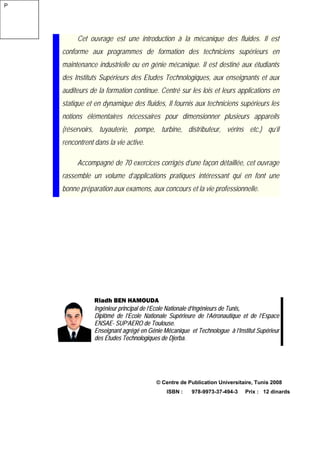 Cet ouvrage est une introduction à la mécanique des fluides. Il est
conforme aux programmes de formation des techniciens supérieurs en
maintenance industrielle ou en génie mécanique. Il est destiné aux étudiants
des Instituts Supérieurs des Etudes Technologiques, aux enseignants et aux
auditeurs de la formation continue. Centré sur les lois et leurs applications en
statique et en dynamique des fluides, Il fournis aux techniciens supérieurs les
notions élémentaires nécessaires pour dimensionner plusieurs appareils
(réservoirs, tuyauterie, pompe, turbine, distributeur, vérins etc.) qu’il
rencontrent dans la vie active.
Accompagné de 70 exercices corrigés d’une façon détaillée, cet ouvrage
rassemble un volume d’applications pratiques intéressant qui en font une
bonne préparation aux examens, aux concours et la vie professionnelle.
Riadh BEN HAMOUDA
Ingénieur principal de l’Ecole Nationale d’Ingénieurs de Tunis,
Diplômé de l’Ecole Nationale Supérieure de l’Aéronautique et de l’Espace
ENSAE- SUP’AERO de Toulouse.
Enseignant agrégé en Génie Mécanique et Technologue à l’Institut Supérieur
des Etudes Technologiques de Djerba.
© Centre de Publication Universitaire, Tunis 2008
ISBN : 978-9973-37-494-3 Prix : 12 dinards
P
 
