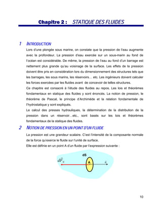 10
CChhaappiittrree 22 :: SSTTAATTIIQQUUEE DDEESS FFLLUUIIDDEESS
11 IINNTTRROODDUUCCTTIIOONN
Lors d’une plongée sous marine, on constate que la pression de l’eau augmente
avec la profondeur. La pression d’eau exercée sur un sous-marin au fond de
l’océan est considérable. De même, la pression de l’eau au fond d’un barrage est
nettement plus grande qu’au voisinage de la surface. Les effets de la pression
doivent être pris en considération lors du dimensionnement des structures tels que
les barrages, les sous marins, les réservoirs… etc. Les ingénieurs doivent calculer
les forces exercées par les fluides avant de concevoir de telles structures.
Ce chapitre est consacré à l’étude des fluides au repos. Les lois et théorèmes
fondamentaux en statique des fluides y sont énoncés. La notion de pression, le
théorème de Pascal, le principe d’Archimède et la relation fondamentale de
l’hydrostatique y sont expliqués.
Le calcul des presses hydrauliques, la détermination de la distribution de la
pression dans un réservoir…etc., sont basés sur les lois et théorèmes
fondamentaux de la statique des fluides.
22 NNOOTTIIOONN DDEE PPRREESSSSIIOONN EENN UUNN PPOOIINNTT DD’’UUNN FFLLUUIIDDEE
La pression est une grandeur scalaire. C’est l’intensité de la composante normale
de la force qu’exerce le fluide sur l’unité de surface.
Elle est définie en un point A d’un fluide par l’expression suivante :
A
dS
n
r
NFd
r
 