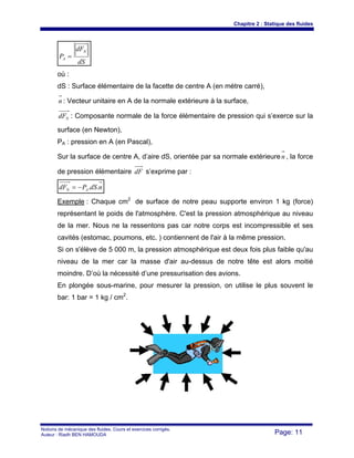 Chapitre 2 : Statique des fluides
Notions de mécanique des fluides. Cours et exercices corrigés.
Auteur : Riadh BEN HAMOUDA Page: 11
dS
dF
P
N
A =
où :
dS : Surface élémentaire de la facette de centre A (en mètre carré),
n : Vecteur unitaire en A de la normale extérieure à la surface,
NdF : Composante normale de la force élémentaire de pression qui s’exerce sur la
surface (en Newton),
PA : pression en A (en Pascal),
Sur la surface de centre A, d’aire dS, orientée par sa normale extérieuren , la force
de pression élémentaire dF s’exprime par :
ndSPdF AN ..−=
Exemple : Chaque cm2
de surface de notre peau supporte environ 1 kg (force)
représentant le poids de l'atmosphère. C'est la pression atmosphérique au niveau
de la mer. Nous ne la ressentons pas car notre corps est incompressible et ses
cavités (estomac, poumons, etc. ) contiennent de l'air à la même pression.
Si on s'élève de 5 000 m, la pression atmosphérique est deux fois plus faible qu'au
niveau de la mer car la masse d'air au-dessus de notre tête est alors moitié
moindre. D’où la nécessité d’une pressurisation des avions.
En plongée sous-marine, pour mesurer la pression, on utilise le plus souvent le
bar: 1 bar = 1 kg / cm2
.
 