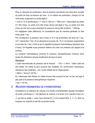 Chapitre 2 : Statique des fluides
Notions de mécanique des fluides. Cours et exercices corrigés.
Auteur : Riadh BEN HAMOUDA Page: 12
Plus on descend en profondeur, plus la pression est élevée car il faut tenir compte
du poids de l'eau au-dessus de nous : à 10 mètres de profondeur, chaque cm2
de
notre peau supportera un poids égal à :
1 cm2 X 10 m (profondeur) = 1 cm2 X 100 cm = 1000 cm3 = l’équivalent du poids
d’1 litre d’eau. Le poids d’un litre d’eau douce est égal à 1kg. Le poids d’un litre
d’eau de mer est un plus important (à cause du sel qu’elle contient) : 1,026 kg.
En négligeant cette différence, on considérera que de manière générale un litre
d'eau pèse 1 kg.
Par conséquent, la pression due à l'eau à 10 m de profondeur est donc de 1 kg /
cm2
, c'est-à-dire 1 bar. Si on descend à nouveau de -10 m, la pression augmentera
à nouveau de 1 bar. C’est ce qu’on appelle la pression hydrostatique (pression due
à l'eau). On l'appelle aussi pression relative car c'est une pression par rapport à la
surface.
La pression hydrostatique (comme la pression atmosphérique) s’exerce dans
toutes les directions (et pas simplement de haut en bas).
Remarque :
L’unité internationale de pression est le Pascal : 1 Pa = 1 N/m². Cette unité est
très petite. On utilise le plus souvent ses multiples. En construction mécanique,
résistance des matériaux , etc.,l’unité utilisée est le méga pascal :
1 MPa= 1 N/mm2
=106
Pa
En mécanique des fluides on utilise encore très souvent le bar. Le bar est égal à
peu près à la pression atmosphérique moyenne :
1 bar = 105
Pa.
33 RREELLAATTIIOONN FFOONNDDAAMMEENNTTAALLEE DDEE LL’’HHYYDDRROOSSTTAATTIIQQUUEE
Considérons un élément de volume d’un fluide incompressible (liquide homogène
de poids volumiqueϖ ). Cet élément de volume a la forme d’un cylindre d’axe (G,
u ) qui fait un angle α avec l’axe vertical (O, Z ) d’un repère R(O, X
r
,Y
r
, Z
r
). Soit l la
longueur du cylindre et soit dS sa section droite.
 