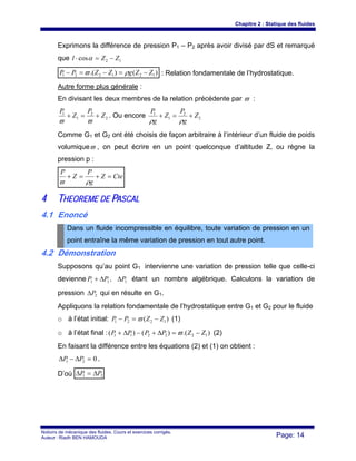 Chapitre 2 : Statique des fluides
Notions de mécanique des fluides. Cours et exercices corrigés.
Auteur : Riadh BEN HAMOUDA Page: 14
Exprimons la différence de pression P1 – P2 après avoir divisé par dS et remarqué
que 12cos ZZl −=⋅ α
)().( 121221 ZZgZZPP −=−=− ρϖ : Relation fondamentale de l’hydrostatique.
Autre forme plus générale :
En divisant les deux membres de la relation précédente par ϖ :
2
2
1
1
Z
P
Z
P
+=+
ϖϖ
. Ou encore 2
2
1
1
Z
g
P
Z
g
P
+=+
ρρ
Comme G1 et G2 ont été choisis de façon arbitraire à l’intérieur d’un fluide de poids
volumiqueϖ , on peut écrire en un point quelconque d’altitude Z, ou règne la
pression p :
CteZ
g
P
Z
P
=+=+
ρϖ
44 TTHHEEOORREEMMEE DDEE PPAASSCCAALL
4.1 Enoncé
Dans un fluide incompressible en équilibre, toute variation de pression en un
point entraîne la même variation de pression en tout autre point.
4.2 Démonstration
Supposons qu’au point G1 intervienne une variation de pression telle que celle-ci
devienne 11 PP Δ+ . 1PΔ étant un nombre algébrique. Calculons la variation de
pression 2PΔ qui en résulte en G1.
Appliquons la relation fondamentale de l’hydrostatique entre G1 et G2 pour le fluide
o à l’état initial: )( 1221 ZZPP −=− ϖ (1)
o à l’état final : ).()()( 122211 ZZPPPP −=Δ+−Δ+ ϖ (2)
En faisant la différence entre les équations (2) et (1) on obtient :
021 =Δ−Δ PP .
D’où 21 PP Δ=Δ
 
