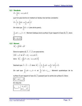 Chapitre 2 : Statique des fluides
Notions de mécanique des fluides. Cours et exercices corrigés.
Auteur : Riadh BEN HAMOUDA Page: 16
5.2.1 Résultante
XdSyPR
S
G
r
..).(
)(
∫ −= ϖ
que l’on peut écrire en mettant en facteur les termes constants :
XdSydSPR
SS
G
r
....
)()( ⎥
⎥
⎦
⎤
⎢
⎢
⎣
⎡
−= ∫∫ ϖ
On note que SdS
S
=∫)(
(aire de la paroi),
0..
)(
==∫ SydSy G
s
: Moment statique de la surface S par rapport à l’axe (G, Z ), donc
XSPR G ..=
5.2.2 Moment
∫ ∧= dFGMMG
Dans le repère (G, X , Y , Z ) on peut écrire:
YyGM
r
.= et XdSyPdF G .)..( ϖ−= ,
donc [ ]∫ −∧=
)(
.)..(.
S
GG XdSyPYyM ϖ
r
Sachant que ZXY −=∧ donc ).(....
)(
2
)(
ZdSydSyPM
SS
GG −
⎥
⎥
⎦
⎤
⎢
⎢
⎣
⎡
−= ∫∫ ϖ
On sait que 0..
)(
==∫ SydSy G
S
et ),(
)(
2
. ZG
S
IdSy r=∫ : Moment quadratique de la
surface S par rapport à l’axe (G, Z ) passant par le centre de surface G. Donc
ZIM ZGG .. ),(
rϖ=
En résumé :
{ }
GZG
G
poussee
ZI
XSP
⎪⎭
⎪
⎬
⎫
⎪⎩
⎪
⎨
⎧
=
..
..
),(
rϖ
τ
 