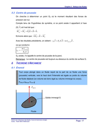 Chapitre 2 : Statique des fluides
Notions de mécanique des fluides. Cours et exercices corrigés.
Auteur : Riadh BEN HAMOUDA Page: 17
5.3 Centre de poussée
On cherche à déterminer un point G0 où le moment résultant des forces de
pression est nul.
Compte tenu de l’hypothèse de symétrie, si ce point existe il appartient à l’axe
(G,Y ) et il est tel que :
000
=∧+= RGGMM GG .
Ecrivons alors que : GMRGG =∧0
Avec les résultats précédents, on obtient : ZIXSPYy ZGG ..... ),(0
sϖ=∧ ,
ce qui conduit à
SP
I
y
G
ZG
.
. ),(
0
rϖ
−=
Go existe, il s’appelle le centre de poussée de la paroi.
Remarque : Le centre de poussée est toujours au-dessous du centre de surface G.
66 TTHHEEOORREEMMEE DD’’AARRCCHHIIMMEEDDEE
6.1 Énoncé
Tout corps plongé dans un fluide reçoit de la part de ce fluide une force
(poussée) verticale, vers le haut dont l'intensité est égale au poids du volume
de fluide déplacé (ce volume est donc égal au volume immergé du corps).
PARCH=ρfluide.Vimm.g
ARCHP
r
Fluide
Solide immergé S
 
