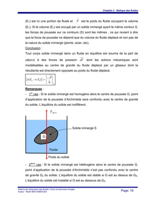 Chapitre 2 : Statique des fluides
Notions de mécanique des fluides. Cours et exercices corrigés.
Auteur : Riadh BEN HAMOUDA Page: 19
(E1) est ici une portion de fluide et P est le poids du fluide occupant le volume
(E1). Si le volume (E1) est occupé par un solide immergé ayant le même contour S,
les forces de poussée sur ce contours (S) sont les mêmes , ce qui revient à dire
que la force de poussée ne dépend que du volume du fluide déplacé et non pas de
la nature du solide immergé (plomb, acier, etc).
Conclusion :
Tout corps solide immergé dans un fluide en équilibre est soumis de la part de
celui-ci à des forces de pression dF dont les actions mécaniques sont
modélisables au centre de gravité du fluide déplacé par un glisseur dont la
résultante est directement opposée au poids du fluide déplacé.
{ }
G
P
EE
⎪⎭
⎪
⎬
⎫
⎪⎩
⎪
⎨
⎧−
=→
0
)( 12τ
Remarques :
- 1er
cas : Si le solide immergé est homogène alors le centre de poussée G, point
d’application de la poussée d’Archimède sera confondu avec le centre de gravité
du solide. L’équilibre du solide est indifférent.
- 2ième
cas : Si le solide immergé est hétérogène alors le centre de poussée G,
point d’application de la poussée d’Archimède n’est pas confondu avec le centre
de gravité Gs du solide. L’équilibre du solide est stable si G est au dessus de GS.
L’équilibre du solide est instable si G est au dessous de GS.
ARCHP
r
Fluide
Solide immergé S
G
Poids du solide
 