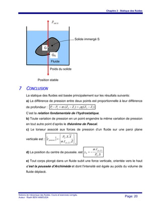 Chapitre 2 : Statique des fluides
Notions de mécanique des fluides. Cours et exercices corrigés.
Auteur : Riadh BEN HAMOUDA Page: 20
77 CCOONNCCLLUUSSIIOONN
La statique des fluides est basée principalement sur les résultats suivants:
a) La différence de pression entre deux points est proportionnelle à leur différence
de profondeur : )().( 121221 ZZgZZPP −=−=− ρϖ :
C’est la relation fondamentale de l’hydrostatique,
b) Toute variation de pression en un point engendre la même variation de pression
en tout autre point d’après le théorème de Pascal.
c) Le torseur associé aux forces de pression d’un fluide sur une paroi plane
verticale est : { }
GZG
G
poussee
ZI
XSP
⎪⎭
⎪
⎬
⎫
⎪⎩
⎪
⎨
⎧
=
..
..
),(
rϖ
τ
d) La position du centre de poussée. est
SP
I
y
G
ZG
.
. ),(
0
rϖ
−=
e) Tout corps plongé dans un fluide subit une force verticale, orientée vers le haut
c’est la poussée d’Archimède et dont l'intensité est égale au poids du volume de
fluide déplacé.
ARCHP
r
Fluide
Solide immergé S
G
Poids du solide
GS
Position stable
 