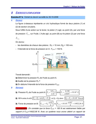 Chapitre 2 : Statique des fluides
Notions de mécanique des fluides. Cours et exercices corrigés.
Auteur : Riadh BEN HAMOUDA Page: 21
88 EEXXEERRCCIICCEESS DD’’AAPPLLIICCAATTIIOONN
EExxeerrcciiccee NN°°11:: Extrait du devoir surveillé du 30-10-2006
11 ENONCE
La figure ci-dessous représente un cric hydraulique formé de deux pistons (1) et
(2) de section circulaire.
Sous l’effet d’une action sur le levier, le piston (1) agit, au point (A), par une force
de pression hPF /1
r
sur l’huile. L’huile agit, au point (B) sur le piston (2) par une force
2/ phF
r
On donne :
- les diamètres de chacun des pistons : D1 = 10 mm; D2 = 100 mm.
- l’intensité de la force de pression en A : Fp1/h = 150 N.
Travail demandé :
1) Déterminer la pression PA de l’huile au point A.
2) Quelle est la pression PB ?
3) En déduire l’intensité de la force de pression Fh/p2.
22 REPONSE
1) Pression PA de l’huile au point A: 2
1
/1
.
.4
D
F
P hP
A
π
= A.N aA PP 5
2
10.19
01,0.
150.4
==
π
2) RFH entre A et B: ).( ABBA ZZPP −=− ϖ , or ZA = ZB donc PascalPP AB
5
10.19== .
3) Force de pression en B :
4
.
.
2
2
2/
D
PF BPh
π
= .N. NF Ph 56,14922
4
1,0.
.10.19
2
5
2/ ==
π
Commentaire: On constate que la force Fp1/h = 150 N est relativement faible par
rapport à Fh/P2=14922,56 N. Avec ce système nous avons atteint un rapport de
Z
ZA=ZB
 