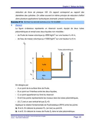 Chapitre 2 : Statique des fluides
Notions de mécanique des fluides. Cours et exercices corrigés.
Auteur : Riadh BEN HAMOUDA Page: 22
réduction de force de presque 100. Ce rapport correspond au rapport des
diamètres des cylindres. On utilise souvent le même principe de réduction d’effort
dans plusieurs applications hydrauliques (exemple: presse hydraulique).
EExxeerrcciiccee NN°°22:: EEXXTTRRAAIITT DDUU DDEEVVOOIIRR SSUURRVVEEIILLLLEE DDUU 1133--1122--22000044
11 ENONCE
La figure ci-dessous représente un réservoir ouvert, équipé de deux tubes
piézométriques et rempli avec deux liquides non miscibles :
- de l'huile de masse volumique ρ1=850 kg/m3
sur une hauteur h1=6 m,
- de l'eau de masse volumique ρ1=1000 kg/m3
sur une hauteur h2=5 m.
On désigne par:
- A un point de la surface libre de l'huile,
- B un point sur l'interface entre les deux liquides,
- C un point appartenant au fond du réservoir
- D et E les points représentants les niveaux dans les tubes piézimétriques,
- (O, Z
r
) est un axe vertical tel que ZC=O.
Appliquer la relation fondamentale de l'hydrostatique (RFH) entre les points:
1) B et A. En déduire la pression PB (en bar) au point B.
2) A et E. En déduire le niveau de l'huile ZE dans le tube piézométrique.
Z
r
eau
huile
A
B
C
E
D
h1
h2
Tubes piézométriques
 