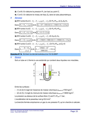 Chapitre 2 : Statique des fluides
Notions de mécanique des fluides. Cours et exercices corrigés.
Auteur : Riadh BEN HAMOUDA Page: 23
3) C et B. En déduire la pression PC (en bar) au point C.
4) C et D. En déduire le niveau de l'eau ZD dans le tube piézométrique.
22 REPONSE
1) RFH entre B et A : )(1 BAAB ZZgPP −=− ρ Or PA=Patm et ZA-ZB=h1
Donc 11 .hgPP atmB ρ+= A.N. barPaPB 5,11500316.81,9.850105
==+=
2) RFH entre A et E : )(1 AEEA ZZgPP −=− ρ Or PA=PE=Patm
Donc 21 hhZZ AE +== A.N. mZE 1156 =+=
3) RFH entre C et B : )(2 CBBC ZZgPP −=− ρ Or ZB-ZC=h2
Donc 22 .hgPP BC ρ+= A.N. barPaPC 21990815.81,9.1000150031 ==+=
4) RFH entre C et D : )(2 CDDC ZZgPP −=− ρ Or PD=Patm et ZC=0
Donc
g
PP
Z atmC
D
.2ρ
−
= A.N. mZD 1,10
81,9.1000
10199081 5
=
−
=
EExxeerrcciiccee NN°°33:: EEXXTTRRAAIITT DDUU DDEEVVOOIIRR SSUURRVVEEIILLLLEE DDUU 1133--1122--22000077
11 ENONCE
Soit un tube en U fermé à une extrémité qui contient deux liquides non miscibles.
Entre les surfaces :
- (1) et (2) il s’agit de l’essence de masse volumique ρessence=700 kg/m3
.
- (2) et (3), il s’agit du mercure de masse volumique ρmercure=13600 kg/m3
.
La pression au-dessus de la surface libre (1) est P1=Patm=1 bar.
L’accélération de la pesanteur est g=9,8 m/s2
.
La branche fermée emprisonne un gaz à une pression P3 qu’on cherche à calculer.
Z
Z1
Z3
Z2
(1)
(2)
(3)
h’
hEssence
Mercure
 