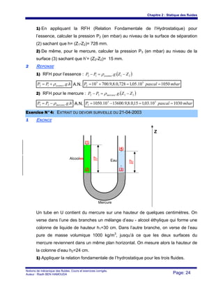 Chapitre 2 : Statique des fluides
Notions de mécanique des fluides. Cours et exercices corrigés.
Auteur : Riadh BEN HAMOUDA Page: 24
1) En appliquant la RFH (Relation Fondamentale de l’Hydrostatique) pour
l’essence, calculer la pression P2 (en mbar) au niveau de la surface de séparation
(2) sachant que h= (Z1-Z2)= 728 mm.
2) De même, pour le mercure, calculer la pression P3 (en mbar) au niveau de la
surface (3) sachant que h’= (Z3-Z2)= 15 mm.
22 REPONSE
1) RFH pour l’essence : ( )2112 .. ZZgPP essence −=− ρ
hgPP essence ..12 ρ+= A.N. mbarpascalP 105010.05,1728,0.8,9.70010 55
2 ==+=
2) RFH pour le mercure : ( )2332 .. ZZgPP mercure −=− ρ
'..23 hgPP mercureρ−= A.N. mbarpascalP 103010.03,115,0.8,9.1360010.1050 53
3 ==−=
EExxeerrcciiccee NN°°44:: EEXXTTRRAAIITT DDUU DDEEVVOOIIRR SSUURRVVEEIILLLLEE DDUU 2211--0044--22000033
11 ENONCE
Un tube en U contient du mercure sur une hauteur de quelques centimètres. On
verse dans l’une des branches un mélange d’eau - alcool éthylique qui forme une
colonne de liquide de hauteur h1=30 cm. Dans l’autre branche, on verse de l’eau
pure de masse volumique 1000 kg/m3
, jusqu’à ce que les deux surfaces du
mercure reviennent dans un même plan horizontal. On mesure alors la hauteur de
la colonne d’eau h2=24 cm.
1) Appliquer la relation fondamentale de l’hydrostatique pour les trois fluides.
Z
Eau
Mercure
Alcooles h1
h2
(1)
(2) (3)
(4)
 