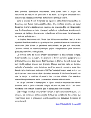 dans plusieurs applications industrielles, entre autres dans la plupart des
instruments de mesures de pressions et de débits qu’on peut rencontrer dans
beaucoup de processus industriels de fabrication chimique surtout.
Dans le chapitre 4 sont démontrés les équations et les théorèmes relatifs à la
dynamique des fluides incompressibles réels. Une méthode simplifiée de calcul
des pertes de charge basée sur ces équations est proposée. Elle est indispensable
pour le dimensionnement des diverses installations hydrauliques (problèmes de
pompage, de turbines, de machines hydrauliques, et thermiques dans lesquelles
est véhiculé un fluide etc.)
Le chapitre 5 est consacré à l’étude des fluides compressibles. Les lois et les
équations fondamentales de la dynamique ainsi que le théorème de Saint-Venant
nécessaires pour traiter un problème d’écoulement de gaz sont démontrés.
Certaines notions de thermodynamique, jugées indispensables pour introduire
quelques paramètres, sont ajoutées.
La dernière partie de chaque chapitre est consacrée à des exercices corrigés.
Ils sont extraits, pour la plupart, des examens et devoirs surveillés que j’ai proposé
à l’Institut Supérieur des Etudes Technologique de Djerba. Ils sont choisis pour
leur intérêt pratique et pour leur diversité. Chaque exercice traite un domaine
particulier d’application qu’un technicien supérieur pourrait rencontrer aussi bien
dans le cadre des travaux pratiques à l’ISET qu’en industrie dans sa vie active. Les
solutions avec beaucoup de détail, devraient permettre à l’étudiant d’acquérir, en
peu de temps, la maîtrise nécessaire des concepts utilisés. Ces exercices
permettront également de tester l’avancement de leurs connaissances.
En ce qui concerne la typographie, il a paru opportun de garder les mêmes
notations dans la partie exercices corrigés et dans la partie cours. Les points
importants sont écrits en caractère gras et les résultats sont encadrés.
Cet ouvrage constitue une première version. Il sera certainement révisé. Les
critiques, les remarques et les conseils de tous les compétents du domaine qui
veulent nous aider et encourager seront accueillis avec beaucoup de respect et
remerciement.
Riadh BEN HAMOUDA, Octobre 2008
 