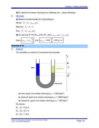 Chapitre 2 : Statique des fluides
Notions de mécanique des fluides. Cours et exercices corrigés.
Auteur : Riadh BEN HAMOUDA Page: 25
2) En déduire la masse volumique du mélange eau – alcool éthylique.
22 REPONSE
1) Relation fondamentale de l’hydrostatique :
Alcool : 112 .. hgPP alcoolρ=−
Mercure : 032 =− PP
Eau : 243 .. hgPP eauρ=−
2) On sait que P1=P2=Patm et P2=P3 donc 21 .... hghg eaualcool ρρ =
Donc
1
2
.
h
h
eaualcool ρρ = A.N.
3
/800
30
24
.1000 mkgalcool ==ρ
EExxeerrcciiccee NN°°55::
11 ENONCE
On considère un tube en U contenant trois liquides:
- de l’eau ayant une masse volumique ρ1 = 1000 kg/m3
,
- du mercure ayant une masse volumique ρ2 = 13600 kg/m3
,
- de l’essence ayant une masse volumique ρ3 = 700 kg/m3
.
On donne :
Z0 – Z1 = 0,2 m
Z3 – Z2 = 0,1 m
Z1 + Z2 = 1,0 m
Z3
Z2
Z0
Z1
eau
mercure
essence
Z
r
 
