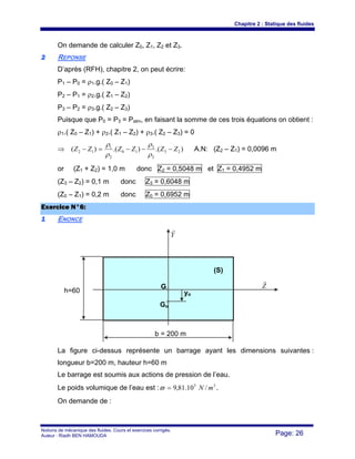 Chapitre 2 : Statique des fluides
Notions de mécanique des fluides. Cours et exercices corrigés.
Auteur : Riadh BEN HAMOUDA Page: 26
On demande de calculer Z0, Z1, Z2 et Z3.
22 REPONSE
D’après (RFH), chapitre 2, on peut écrire:
P1 – P0 = ρ1.g.( Z0 – Z1)
P2 – P1 = ρ2.g.( Z1 – Z2)
P3 – P2 = ρ3.g.( Z2 – Z3)
Puisque que P0 = P3 = Patm, en faisant la somme de ces trois équations on obtient :
ρ1.( Z0 – Z1) + ρ2.( Z1 – Z2) + ρ3.( Z2 – Z3) = 0
⇒ ).().()( 23
2
3
10
2
1
12 ZZZZZZ −−−=−
ρ
ρ
ρ
ρ
A.N: (Z2 – Z1) = 0,0096 m
or (Z1 + Z2) = 1,0 m donc Z2 = 0,5048 m et Z1 = 0,4952 m
(Z3 – Z2) = 0,1 m donc Z3 = 0,6048 m
(Z0 – Z1) = 0,2 m donc Z0 = 0,6952 m
EExxeerrcciiccee NN°°66::
11 ENONCE
La figure ci-dessus représente un barrage ayant les dimensions suivantes :
longueur b=200 m, hauteur h=60 m
Le barrage est soumis aux actions de pression de l’eau.
Le poids volumique de l’eau est : 33
/10.81,9 mN=ϖ .
On demande de :
Y
r
Z
r
(S)
G
Go
yo
h=60
b = 200 m
 