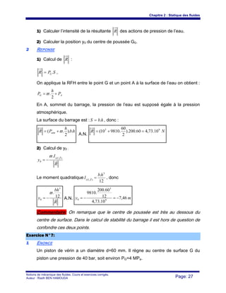 Chapitre 2 : Statique des fluides
Notions de mécanique des fluides. Cours et exercices corrigés.
Auteur : Riadh BEN HAMOUDA Page: 27
1) Calculer l’intensité de la résultante R des actions de pression de l’eau.
2) Calculer la position y0 du centre de poussée G0.
22 REPONSE
1) Calcul de R :
SPR G.= ,
On applique la RFH entre le point G et un point A à la surface de l’eau on obtient :
AG P
h
P +=
2
.ϖ
En A, sommet du barrage, la pression de l’eau est supposé égale à la pression
atmosphérique.
La surface du barrage est : hbS .= , donc :
.
.).
2
.( hb
h
PR atm ϖ+=
A.N.
.
10.73,460.200).
2
60
.981010( 95
NR =+=
2) Calcul de y0 :
R
I
y
ZG
r
r
),(
0
.ϖ
−=
Le moment quadratique
12
. 3
),(
hb
I ZG
=r , donc
R
bh
y r12
.
3
0
ϖ
−= A.N. my 46,7
10.73,4
12
60.200
.9810
9
3
0 −=−=
Commentaire: On remarque que le centre de poussée est très au dessous du
centre de surface. Dans le calcul de stabilité du barrage il est hors de question de
confondre ces deux points.
EExxeerrcciiccee NN°°77::
11 ENONCE
Un piston de vérin a un diamètre d=60 mm. Il règne au centre de surface G du
piston une pression de 40 bar, soit environ PG=4 MPa.
 