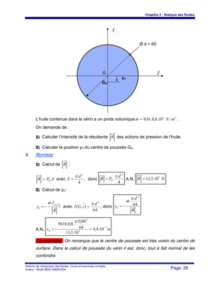 Chapitre 2 : Statique des fluides
Notions de mécanique des fluides. Cours et exercices corrigés.
Auteur : Riadh BEN HAMOUDA Page: 28
L’huile contenue dans le vérin a un poids volumique 33
/10.8,0.81,9 mN=ϖ .
On demande de :
1) Calculer l’intensité de la résultante R des actions de pression de l’huile.
2) Calculer la position y0 du centre de poussée G0.
22 REPONSE
1) Calcul de R :
SPR G.= avec
4
. 2
d
S
π
= , donc
4
.
.
2
d
PR G
π
= A.N. NR 3
10.3,11=
2) Calcul de y0 :
R
I
y
ZG
r
r
),(
0
.ϖ
−= avec
64
.
),(
4
d
zGI
π
= , donc
R
d
y r64
.
.
4
0
π
ϖ
−=
A.N. my 7
3
4
0 10.4,4
10.3,11
64
06,0.
.8,0.9810
−
=−=
π
Commentaire: On remarque que le centre de poussée est très voisin du centre de
surface. Dans le calcul de poussée du vérin il est, donc, tout à fait normal de les
confondre.
Y
r
Z
r
Ø d = 60
Go
yo
G
 