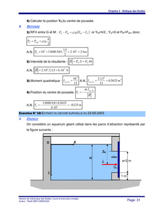 Chapitre 2 : Statique des fluides
Notions de mécanique des fluides. Cours et exercices corrigés.
Auteur : Riadh BEN HAMOUDA Page: 31
4) Calculer la position Y0 du centre de poussée.
22 REPONSE
1) RFH entre G et M : ( )GMMG YYgPP −=− ..ρ or YM=h/2 , YG=0 et PM=Patm donc
2
..
h
gPP atmG ρ+=
A.N. barPG 210.2
2
5,1
.81,9.1360010 55
==+=
2) Intensité de la résultante : bhPSPR GG .. ==
r
A.N. NR 55
10.65,1.2.10.2 ==
r
3) Moment quadratique :
12
3
),(
bh
I ZG
=r A.N.
4
3
),(
5625,0
12
5,1.2
mI ZG
==r
4) Position du centre de poussée :
R
I
Y
ZG
o r
r
),(
.ϖ
−=
A.N. mYo 125,0
10.6
5625,0.81,9.13600
5
−=−=
EExxeerrcciiccee NN°°1100::EEXXTTRRAAIITT DDUU DDEEVVOOIIRR SSUURRVVEEIILLLLEE DDUU 2233--0055--22000033
11 ENONCE
On considère un aquarium géant utilisé dans les parcs d’attraction représenté par
la figure suivante :
X
H
O
a=2 m
Z
vitre
1 m
R
r
G0
ZR
 