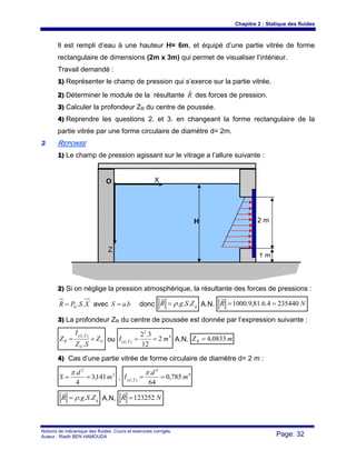 Chapitre 2 : Statique des fluides
Notions de mécanique des fluides. Cours et exercices corrigés.
Auteur : Riadh BEN HAMOUDA Page: 32
Il est rempli d’eau à une hauteur H= 6m, et équipé d’une partie vitrée de forme
rectangulaire de dimensions (2m x 3m) qui permet de visualiser l’intérieur.
Travail demandé :
1) Représenter le champ de pression qui s’exerce sur la partie vitrée.
2) Déterminer le module de la résultante R
r
des forces de pression.
3) Calculer la profondeur ZR du centre de poussée.
4) Reprendre les questions 2. et 3. en changeant la forme rectangulaire de la
partie vitrée par une forme circulaire de diamètre d= 2m.
22 REPONSE
1) Le champ de pression agissant sur le vitrage a l’allure suivante :
2) Si on néglige la pression atmosphérique, la résultante des forces de pressions :
XSPR G ..= avec baS .= donc gZSgR ...ρ=
r
A.N. NR 2354404.6.81,9.1000 ==
r
3) La profondeur ZR du centre de poussée est donnée par l’expression suivante :
G
G
YG
R Z
SZ
I
Z +=
.
),(
r
ou
4
3
),(
2
12
3.2
mI YG
==r A.N. mZR 0833,4=
4) Cas d’une partie vitrée de forme circulaire de diamètre d= 2 m :
2
2
141,3
4
.
m
d
S ==
π
,
4
4
),(
785,0
64
.
m
d
I YG
==
πr
gZSgR ...ρ=
r
A.N. NR 123252=
r
X
H
O
2 m
Z
1 m
 