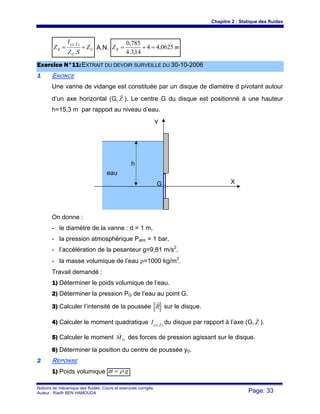 Chapitre 2 : Statique des fluides
Notions de mécanique des fluides. Cours et exercices corrigés.
Auteur : Riadh BEN HAMOUDA Page: 33
G
G
YG
R Z
SZ
I
Z +=
.
),(
r
A.N. mZR 0625,44
14,3.4
785,0
=+=
EExxeerrcciiccee NN°°1111::EEXXTTRRAAIITT DDUU DDEEVVOOIIRR SSUURRVVEEIILLLLEE DDUU 3300--1100--22000066
11 ENONCE
Une vanne de vidange est constituée par un disque de diamètre d pivotant autour
d’un axe horizontal (G, Z
r
). Le centre G du disque est positionné à une hauteur
h=15,3 m par rapport au niveau d’eau.
On donne :
- le diamètre de la vanne : d = 1 m,
- la pression atmosphérique Patm = 1 bar,
- l’accélération de la pesanteur g=9,81 m/s2
,
- la masse volumique de l’eau ρ=1000 kg/m3
.
Travail demandé :
1) Déterminer le poids volumique de l’eau.
2) Déterminer la pression PG de l’eau au point G.
3) Calculer l’intensité de la poussée R
r
sur le disque.
4) Calculer le moment quadratique ),( ZG
I r du disque par rapport à l’axe (G, Z
r
).
5) Calculer le moment GM
r
des forces de pression agissant sur le disque.
6) Déterminer la position du centre de poussée y0.
22 REPONSE
1) Poids volumique g.ρϖ =
XG
Y
eau
h
 