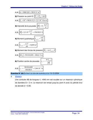 Chapitre 2 : Statique des fluides
Notions de mécanique des fluides. Cours et exercices corrigés.
Auteur : Riadh BEN HAMOUDA Page: 34
A.N.
3
/981081,9.1000 mN==ϖ
2) Pression au point G hPP atmG .ϖ+= .
A.N. PascalPG
55
10.5,23,15.981010 =+=
3) Intensité de la poussée
4
.
.
2
d
PR G
π
=
s
A.N. NR 5,196349
4
1.
.10.5,2
2
5
==
πs
4) Moment quadratique
64
. 4
),(
d
I ZG
π
=r
A.N.
4
4
),(
049,0
64
1.
mI ZG
==
πr
5) Moment des forces de pression ZIM ZGG
rr
r .. ),(
ϖ=
A.N. mNMG .6,480049,0.9810 ==
r
6) Position centre de poussée :
( )
R
I
y
ZG
c r
r
,
.ϖ
−=
A.N. myc
3
10.44,2
5,196349
049,0.9810 −
=−=
EExxeerrcciiccee NN°°1122::EEXXTTRRAAIITT DDUU DDEEVVOOIIRR SSUURRVVEEIILLLLEE DDUU 1133--1122--22000044
11 ENONCE
Une conduite AB de longueur L =646 mm est soudée sur un réservoir cylindrique
de diamètre D = 3 m. Le réservoir est rempli jusqu'au point A avec du pétrole brut
de densité d = 0,95.
 