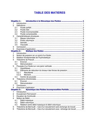 TABLE DES MATIERES
Chapitre 1 : Introduction à la Mécanique des Fluides ......................................... 1
1 Introduction........................................................................................................... 1
2 Définitions............................................................................................................. 1
2.1 Fluide parfait.................................................................................................. 2
2.2 Fluide réel...................................................................................................... 3
2.3 Fluide incompressible.................................................................................... 3
2.4 Fluide compressible....................................................................................... 3
3 Caractéristiques physiques................................................................................... 4
3.1 Masse volumique........................................................................................... 4
3.2 Poids volumique ............................................................................................ 4
3.3 Densité .......................................................................................................... 4
3.4 Viscosité ........................................................................................................ 5
4 Conclusion............................................................................................................ 7
5 Exercices d’application ......................................................................................... 8
Chapitre 2 : Statique des fluides .........................................................................10
1 Introduction......................................................................................................... 10
2 Notion de pression en un point d’un fluide.......................................................... 10
3 Relation fondamentale de l’hydrostatique........................................................... 12
4 Théorème de Pascal........................................................................................... 14
4.1 Enoncé ........................................................................................................ 14
4.2 Démonstration ............................................................................................. 14
5 Poussée d’un fluide sur une paroi verticale ........................................................ 15
5.1 Hypothèses.................................................................................................. 15
5.2 Eléments de réduction du torseur des forces de pression........................... 15
5.2.1 Résultante ............................................................................................ 16
5.2.2 Moment................................................................................................. 16
5.3 Centre de poussée ...................................................................................... 17
6 Théorème d’Archimède....................................................................................... 17
6.1 Énoncé ........................................................................................................ 17
6.2 Démonstration ............................................................................................. 18
7 Conclusion.......................................................................................................... 20
8 Exercices d’aplication ......................................................................................... 21
Chapitre 3 : Dynamique des Fluides Incompressibles Parfaits ........................52
1 Introduction......................................................................................................... 52
2 Ecoulement Permanent ...................................................................................... 52
3 Equation de Continuité........................................................................................ 52
4 Notion de Débit ................................................................................................... 54
4.1 Débit massique............................................................................................ 54
4.2 Débit volumique........................................................................................... 55
4.3 Relation entre débit massique et débit volumique ....................................... 55
5 Théorème de Bernoulli – Cas d’un écoulement sans échange de travail ........... 56
6 Théorème de Bernoulli – Cas d’un écoulement avec échange de travail .......... 57
 