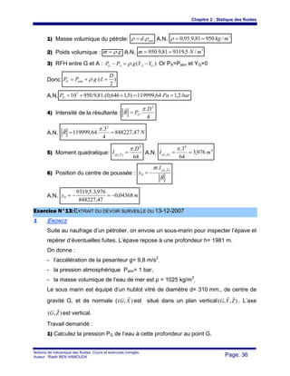 Chapitre 2 : Statique des fluides
Notions de mécanique des fluides. Cours et exercices corrigés.
Auteur : Riadh BEN HAMOUDA Page: 36
1) Masse volumique du pétrole: eaud ρρ .= A.N.
3
/95081,9.95,0 mkg==ρ
2) Poids volumique : g.ρϖ = A.N.
3
/5,931981,9.950 mN==ϖ
3) RFH entre G et A : )(. GAAG YYgPP −=− ρ Or PA=Patm et YG=0
Donc )
2
.(.
D
LgPP atmG ++= ρ
A.N. barPaPG 2,164,119999)5,1646,0.(81,9.950105
==++=
4) Intensité de la résultante :
4
.
.
2
D
PR G
π
=
r
A.N. NR 47,848227
4
3.
.64,119999
2
==
πr
5) Moment quadratique:
64
. 4
),(
D
I ZG
π
=r A.N.
4
4
),(
976,3
64
3.
mI ZG
==
πr
6) Position du centre de poussée :
R
I
y
ZG
r
r
),(
0
.ϖ
−=
A.N. my 04368,0
47,848227
976,3.5,9319
0 −=−=
EExxeerrcciiccee NN°°1133::EEXXTTRRAAIITT DDUU DDEEVVOOIIRR SSUURRVVEEIILLLLEE DDUU 1133--1122--22000077
11 ENONCE
Suite au naufrage d’un pétrolier, on envoie un sous-marin pour inspecter l’épave et
repérer d’éventuelles fuites. L’épave repose à une profondeur h= 1981 m.
On donne :
- l’accélération de la pesanteur g= 9,8 m/s2
,
- la pression atmosphérique Patm= 1 bar,
- la masse volumique de l’eau de mer est ρ = 1025 kg/m3
,
Le sous marin est équipé d’un hublot vitré de diamètre d= 310 mm., de centre de
gravité G, et de normale ( ),( XG
r
est situé dans un plan vertical ),,( ZYG
rr
. L’axe
),( ZG
r
est vertical.
Travail demandé :
1) Calculez la pression PG de l’eau à cette profondeur au point G.
 