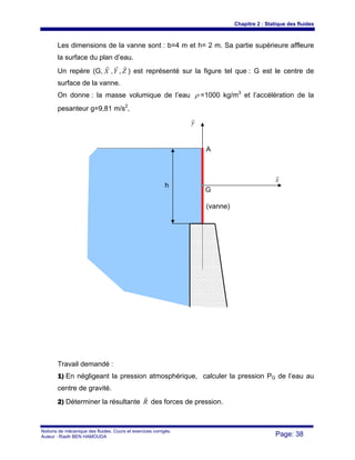 Chapitre 2 : Statique des fluides
Notions de mécanique des fluides. Cours et exercices corrigés.
Auteur : Riadh BEN HAMOUDA Page: 38
Les dimensions de la vanne sont : b=4 m et h= 2 m. Sa partie supérieure affleure
la surface du plan d’eau.
Un repère (G, X
r
,Y
r
, Z
r
) est représenté sur la figure tel que : G est le centre de
surface de la vanne.
On donne : la masse volumique de l’eau ρ =1000 kg/m3
et l’accélération de la
pesanteur g=9,81 m/s2
,
Travail demandé :
1) En négligeant la pression atmosphérique, calculer la pression PG de l’eau au
centre de gravité.
2) Déterminer la résultante R
r
des forces de pression.
y
r
x
r
G
h
A
(vanne)
 