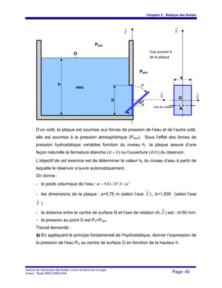 Chapitre 2 : Statique des fluides
Notions de mécanique des fluides. Cours et exercices corrigés.
Auteur : Riadh BEN HAMOUDA Page: 40
D’un coté, la plaque est soumise aux forces de pression de l’eau et de l’autre coté,
elle est soumise à la pression atmosphérique (Patm). Sous l’effet des forces de
pression hydrostatique variables fonction du niveau h, la plaque assure d’une
façon naturelle la fermeture étanche ( 0=θ ) ou l’ouverture ( 0〈θ ) du réservoir.
L’objectif de cet exercice est de déterminer la valeur h0 du niveau d’eau à partir de
laquelle le réservoir s’ouvre automatiquement.
On donne :
- le poids volumique de l’eau : 33
/10.81,9 mN=ϖ
- les dimensions de la plaque : a=0,75 m (selon l’axe Z ) , b=1,500 (selon l’axe
Y )
- la distance entre le centre de surface G et l’axe de rotation (A, Z ) est : d=50 mm
- la pression au point O est Po=Patm
Travail demandé :
1) En appliquant le principe fondamental de l’hydrostatique, donner l’expression de
la pression de l’eau PG au centre de surface G en fonction de la hauteur h.
θ
d
b
Y
O
Patm
Patm
X
Y
Z
A
G
a
Axe de rotation
Vue suivant X
de la plaque
eau
h
 